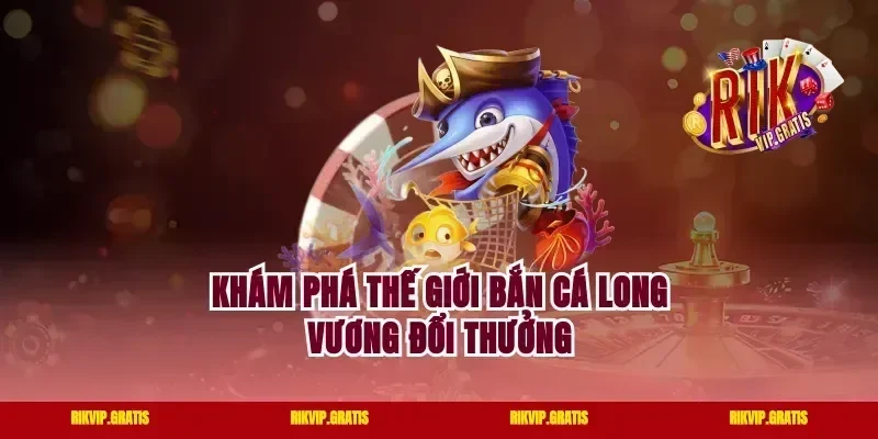 Khám phá thế giới bắn cá long vương đổi thưởng