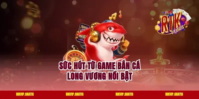 Sức hút từ game bắn cá long vương nổi bật