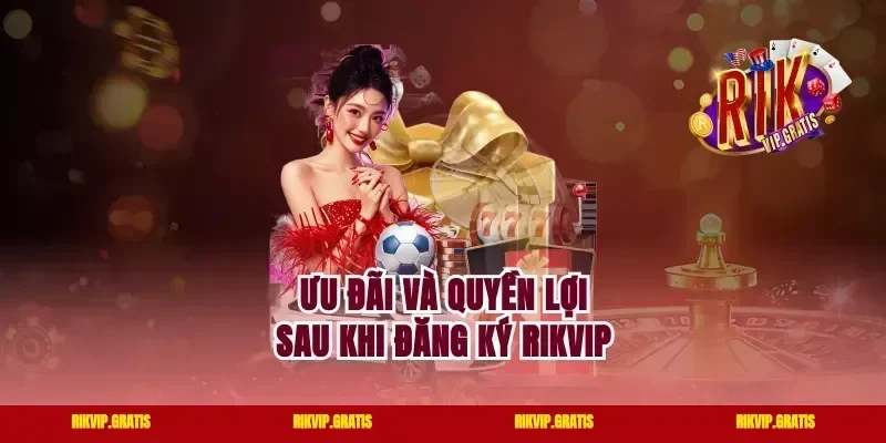 Ưu đãi và quyền lợi sau khi đăng ký Rikvip